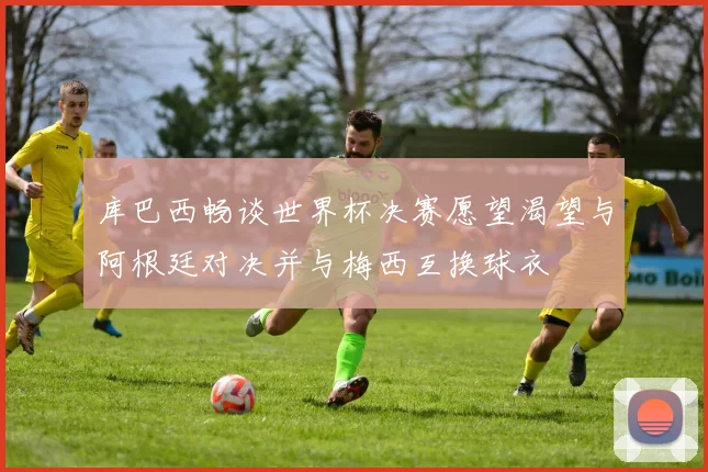 库巴西畅谈世界杯决赛愿望渴望与阿根廷对决并与梅西互换球衣