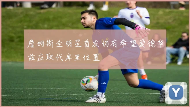 詹姆斯全明星首发仍有希望爱德华兹应取代库里位置