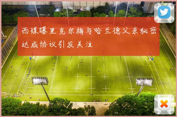 西媒曝里克尔梅与哈兰德父亲秘密达成协议引发关注