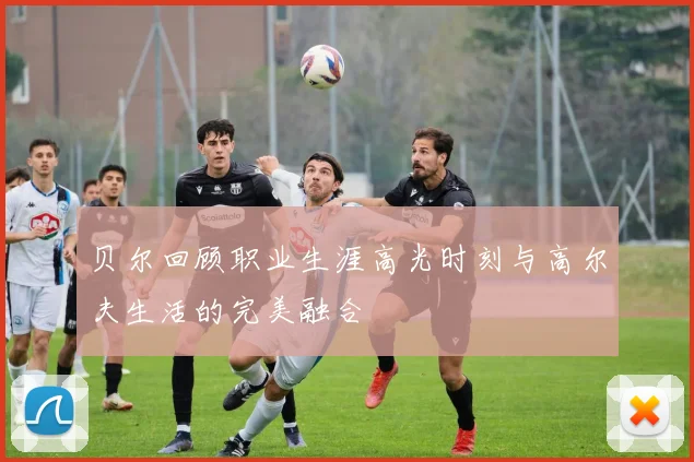 贝尔回顾职业生涯高光时刻与高尔夫生活的完美融合