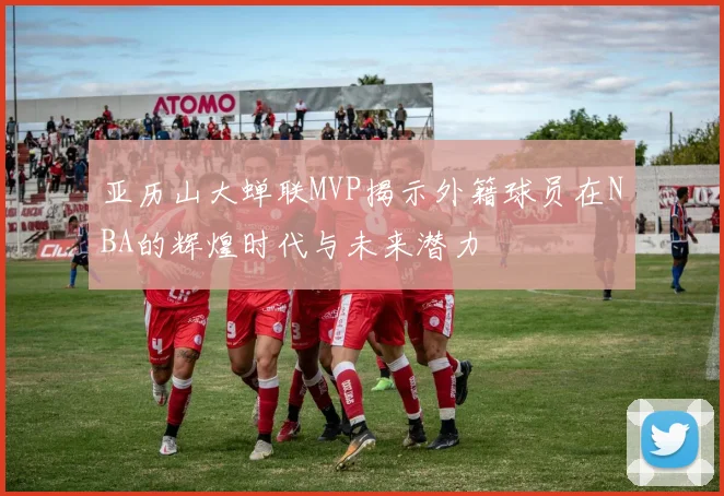 亚历山大蝉联MVP揭示外籍球员在NBA的辉煌时代与未来潜力