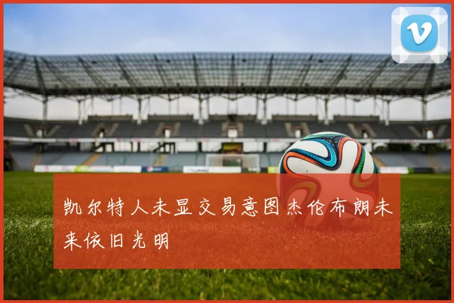 凯尔特人未显交易意图杰伦布朗未来依旧光明