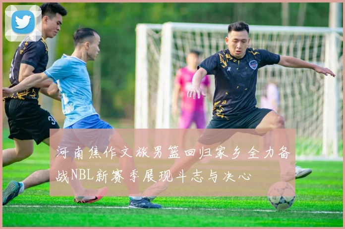 河南焦作文旅男篮回归家乡全力备战NBL新赛季展现斗志与决心