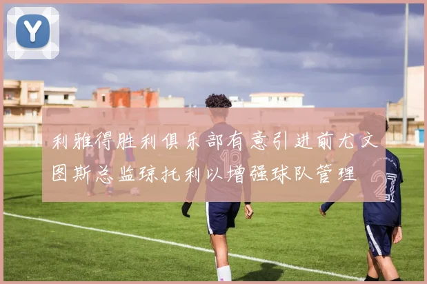 利雅得胜利俱乐部有意引进前尤文图斯总监琼托利以增强球队管理