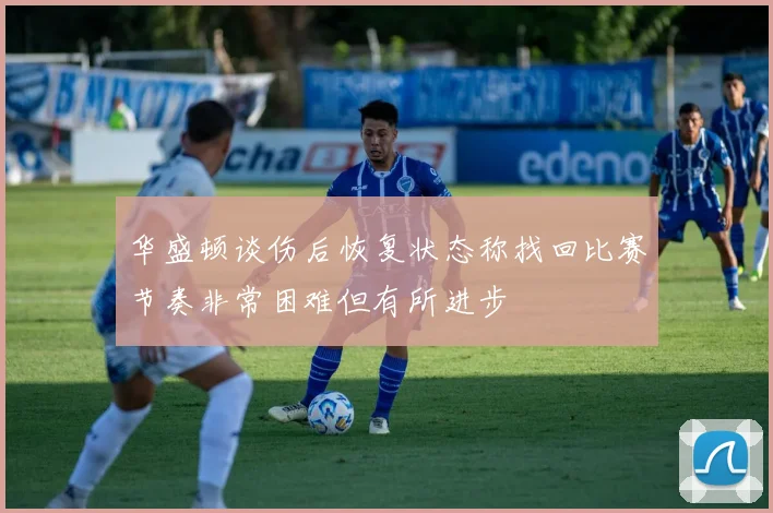 华盛顿谈伤后恢复状态称找回比赛节奏非常困难但有所进步
