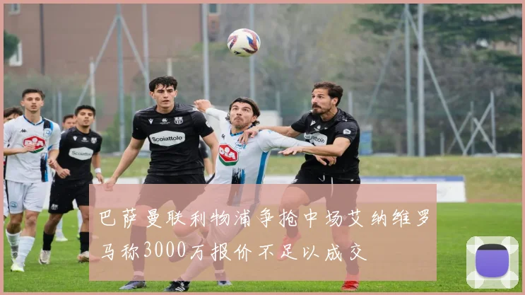 巴萨曼联利物浦争抢中场艾纳维罗马称3000万报价不足以成交