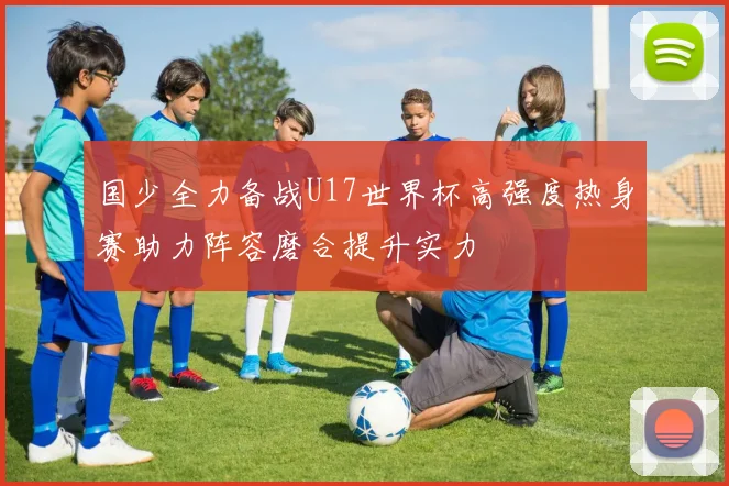 国少全力备战U17世界杯高强度热身赛助力阵容磨合提升实力