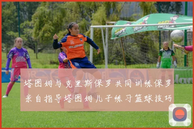 塔图姆与克里斯保罗共同训练保罗亲自指导塔图姆儿子练习篮球技巧