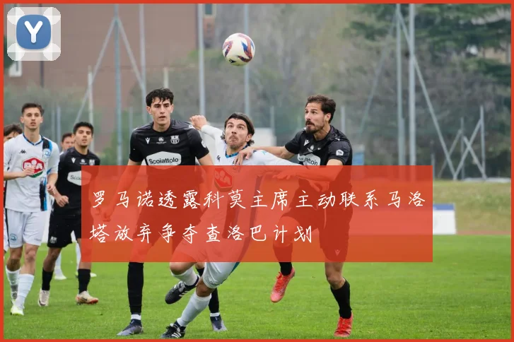 罗马诺透露科莫主席主动联系马洛塔放弃争夺查洛巴计划
