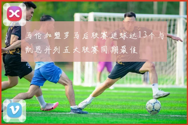 马伦加盟罗马后联赛进球达13个与凯恩并列五大联赛同期最佳