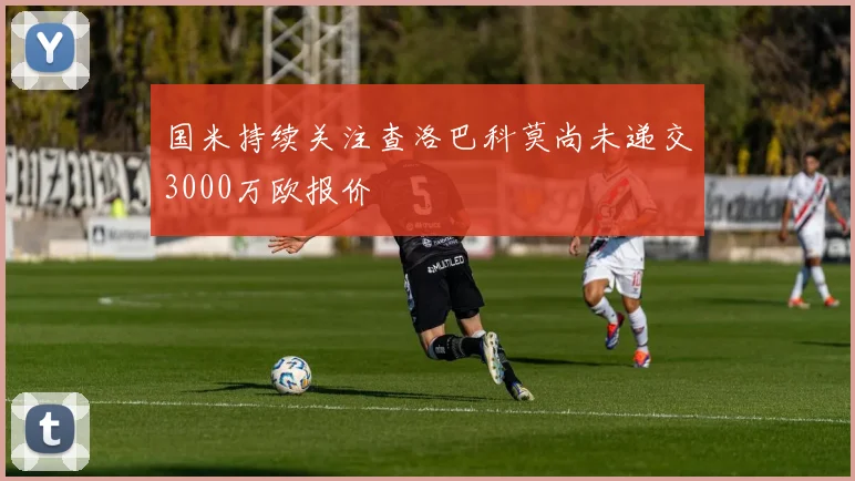 国米持续关注查洛巴科莫尚未递交3000万欧报价