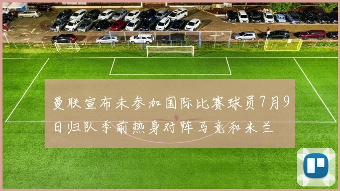 曼联宣布未参加国际比赛球员7月9日归队季前热身对阵马竞和米兰