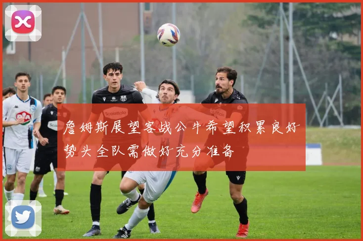 詹姆斯展望客战公牛希望积累良好势头全队需做好充分准备