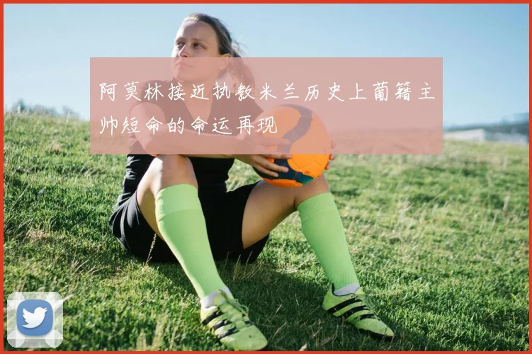 阿莫林接近执教米兰历史上葡籍主帅短命的命运再现