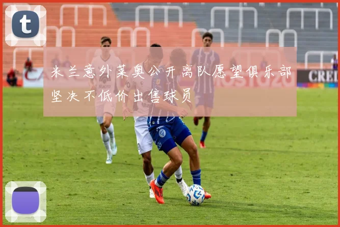 米兰意外莱奥公开离队愿望俱乐部坚决不低价出售球员