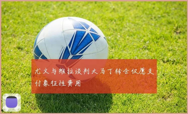 尤文与维拉谈判大马丁转会仅愿支付象征性费用